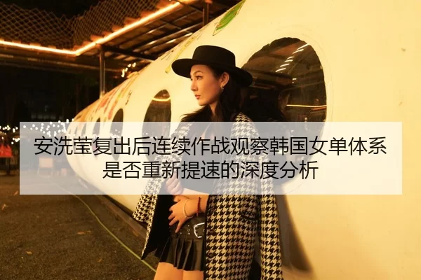安洗莹复出后连续作战观察韩国女单体系是否重新提速的深度分析