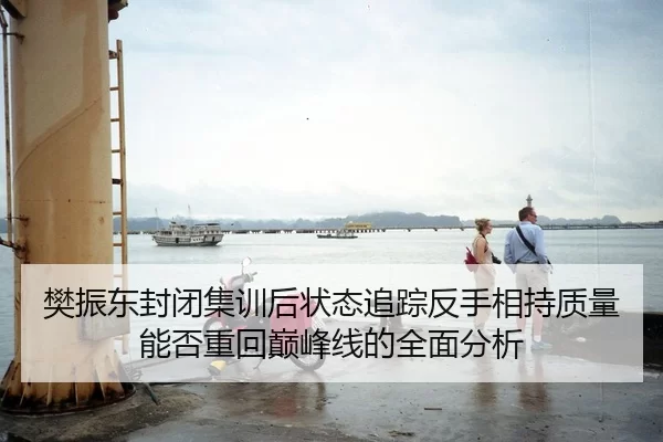 樊振东封闭集训后状态追踪反手相持质量能否重回巅峰线的全面分析