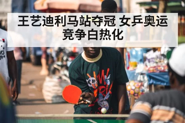 王艺迪利马站夺冠 女乒奥运竞争白热化