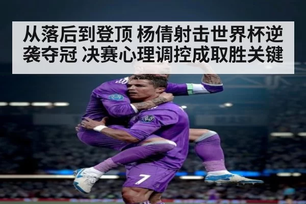 从落后到登顶 杨倩射击世界杯逆袭夺冠 决赛心理调控成取胜关键